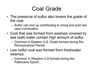 Coal Grade The presence of sulfur also lowers the grade of the coal.  Sulfur can end up contributing to smog and acid rain upon combustion  Coal that was formed from swamps covered by sea (salt) water contain high amount of sulfur.  Common in Eastern U.S. Coals formed during the Pennsylvanian Period Low sulfur coal was formed from freshwater swamps.  Common in Western U.S formed during the Paleocene Epoch. 