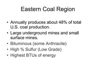 Eastern Coal Region Annually produces about 48% of total U.S. coal production.  Large underground mines and small surface mines.  Bituminous (some Anthracite) High % Sulfur (Low Grade) Highest BTUs of energy 