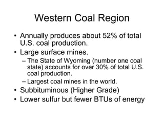 Western Coal Region Annually produces about 52% of total U.S. coal production.  Large surface mines.  The State of Wyoming (number one coal state) accounts for over 30% of total U.S. coal production.  Largest coal mines in the world. Subbituminous (Higher Grade) Lower sulfur but fewer BTUs of energy 