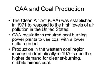 CAA and Coal Production The Clean Air Act (CAA) was established in 1971 to respond to the high levels of air pollution in the United States. CAA regulations required coal burning power plants to use coal with a lower sulfur content. Production in the western coal region increased dramatically in 1970’s due the higher demand for cleaner-burning, subbituminous coal. 