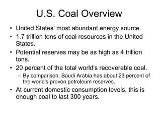 U.S. Coal Overview United States' most abundant energy source. 1.7 trillion tons of coal resources in the United States. Potential reserves may be as high as 4 trillion tons. 20 percent of the total world's recoverable coal.   By comparison, Saudi Arabia has about 23 percent of the world's proven petroleum reserves.  At current domestic consumption levels, this is enough coal to last 300 years.  