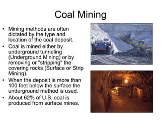 Coal Mining Mining methods are often dictated by the type and location of the coal deposit.  Coal is mined either by underground tunneling (Underground Mining) or by removing or "stripping" the covering rocks (Surface or Strip Mining). When the deposit is more than 100 feet below the surface the underground method is used. About 62% of U.S. coal is produced from surface mines. 