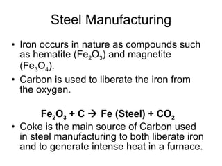 Steel Manufacturing Iron occurs in nature as compounds such as hematite (Fe 2 O 3 ) and magnetite (Fe 3 O 4 ). Carbon is used to liberate the iron from the oxygen. Coke is the main source of Carbon used in steel manufacturing to both liberate iron and to generate intense heat in a furnace. Fe 2 O 3  + C    Fe (Steel) + CO 2   