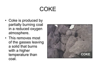 COKE Coke is produced by partially burning coal in a reduced oxygen atmosphere.  This removes most of the gasses leaving a solid that burns with a higher temperature than coal.  COKE 