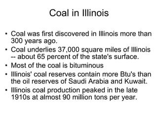 Coal in Illinois Coal was first discovered in Illinois more than 300 years ago. Coal underlies 37,000 square miles of Illinois -- about 65 percent of the state's surface. Most of the coal is bituminous  Illinois' coal reserves contain more Btu's than the oil reserves of Saudi Arabia and Kuwait. Illinois coal production peaked in the late 1910s at almost 90 million tons per year. 