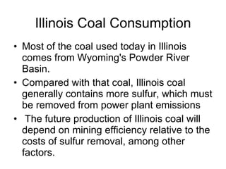 Illinois Coal Consumption Most of the coal used today in Illinois comes from Wyoming's Powder River Basin.  Compared with that coal, Illinois coal generally contains more sulfur, which must be removed from power plant emissions The future production of Illinois coal will depend on mining efficiency relative to the costs of sulfur removal, among other factors.   