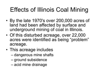 Effects of Illinois Coal Mining By the late 1970's over 200,000 acres of land had been affected by surface and underground mining of coal in Illinois.  Of this disturbed acreage, over 22,000 acres were identified as being “problem” acreage.  This acreage includes dangerous mine shafts ground subsidence  acid mine drainage 