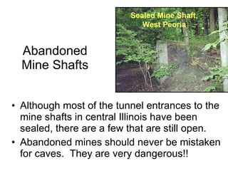 Abandoned Mine Shafts Although most of the tunnel entrances to the mine shafts in central Illinois have been sealed, there are a few that are still open. Abandoned mines should never be mistaken for caves.  They are very dangerous!! Sealed Mine Shaft, West Peoria 