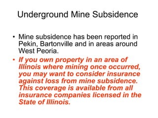 Underground Mine Subsidence Mine subsidence has been reported in Pekin, Bartonville and in areas around West Peoria.  If you own property in an area of Illinois where mining once occurred, you may want to consider insurance against loss from mine subsidence. This coverage is available from all insurance companies licensed in the State of Illinois.   