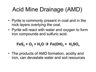 Acid Mine Drainage (AMD) Pyrite is commonly present in coal and in the rock layers overlying the coal.  Pyrite will react with water and oxygen to form iron compounds and sulfuric acid. FeS 2  + O 2  + H 2 O    Fe(OH) 3  +  H 2 SO 4 The products of AMD formation, acidity and iron, can devastate water and soil resources  