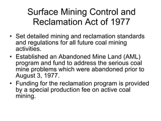 Surface Mining Control and Reclamation Act of 1977 Set detailed mining and reclamation standards and regulations for all future coal mining activities.  Established an Abandoned Mine Land (AML) program and fund to address the serious coal mine problems which were abandoned prior to August 3, 1977. Funding for the reclamation program is provided by a special production fee on active coal mining.  