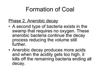 Formation of Coal Phase 2. Anerobic decay   A second type of bacteria exists in the swamp that requires no oxygen. These anerobic bacteria continue the decay process reducing the volume still further.  Anerobic decay produces more acids and when the acidity gets too high, it kills off the remaining bacteria ending all decay . 