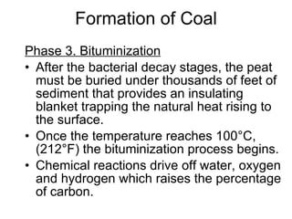 Formation of Coal Phase 3. Bituminization   After the bacterial decay stages, the peat must be buried under thousands of feet of sediment that provides an insulating blanket trapping the natural heat rising to the surface.  Once the temperature reaches 100 ° C, (212 ° F) the bituminization process begins.  Chemical reactions drive off water, oxygen and hydrogen which raises the percentage of carbon.  