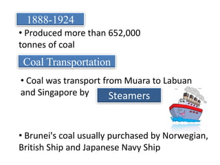 1888-1924 Produced more than 652,000 tonnes of coalCoal Transportation Coal was transport from Muara to Labuan and Singapore bySteamers Brunei's coal usually purchased by Norwegian, British Ship and Japanese Navy ShipIncrease in Job OpportunitiesIncrease in populationEffects/Changes of discovery of CoalMore shops were open & Roads were builtMuara become Self-Sufficient townPostal services were started and own stamps were produced.Police force to maintain law  and order