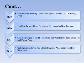 Cont…
1830
• Coal Becomes Primary Locomotive (Train) Fuel in US, Displacing
Wood
1830s
• First Coal Powered Iron Forges Are Developed in New England
2007
• Plans Announced to Build FutureGen, the Worlds First Zero Emissions
Coal Power Plant
2014
• Rockefellers and over 800 Global Investors Announce Fossil Fuel
Divestment
10
 
