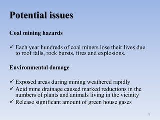 Potential issues
Coal mining hazards
 Each year hundreds of coal miners lose their lives due
to roof falls, rock bursts, fires and explosions.
Environmental damage
 Exposed areas during mining weathered rapidly
 Acid mine drainage caused marked reductions in the
numbers of plants and animals living in the vicinity
 Release significant amount of green house gases
21
 