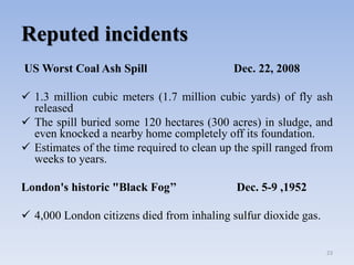 Reputed incidents
US Worst Coal Ash Spill Dec. 22, 2008
 1.3 million cubic meters (1.7 million cubic yards) of fly ash
released
 The spill buried some 120 hectares (300 acres) in sludge, and
even knocked a nearby home completely off its foundation.
 Estimates of the time required to clean up the spill ranged from
weeks to years.
London's historic "Black Fog’’ Dec. 5-9 ,1952
 4,000 London citizens died from inhaling sulfur dioxide gas.
23
 