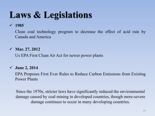 Laws & Legislations
 1985
Clean coal technology program to decrease the effect of acid rain by
Canada and America
 Mar. 27, 2012
Us EPA First Clean Air Act for newer power plants
 June 2, 2014
EPA Proposes First Ever Rules to Reduce Carbon Emissions from Existing
Power Plants
Since the 1970s, stricter laws have significantly reduced the environmental
damage caused by coal mining in developed countries, though more-severe
damage continues to occur in many developing countries.
24
 