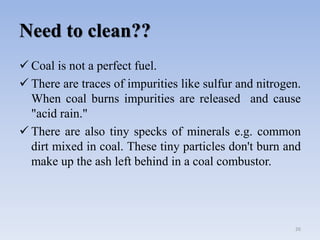 Need to clean??
 Coal is not a perfect fuel.
 There are traces of impurities like sulfur and nitrogen.
When coal burns impurities are released and cause
"acid rain."
 There are also tiny specks of minerals e.g. common
dirt mixed in coal. These tiny particles don't burn and
make up the ash left behind in a coal combustor.
26
 