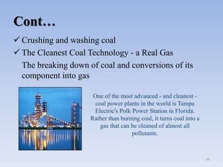 Cont…
 Crushing and washing coal
 The Cleanest Coal Technology - a Real Gas
The breaking down of coal and conversions of its
component into gas
28
One of the most advanced - and cleanest -
coal power plants in the world is Tampa
Electric's Polk Power Station in Florida.
Rather than burning coal, it turns coal into a
gas that can be cleaned of almost all
pollutants.
 