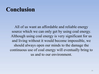 Conclusion
All of us want an affordable and reliable energy
source which we can only get by using coal energy.
Although using coal energy is very significant for us
and living without it would become impossible, we
should always open our minds to the damage the
continuous use of coal energy will eventually bring to
us and to our environment.
29
 