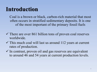 Introduction
Coal is a brown or black, carbon-rich material that most
often occurs in stratified sedimentary deposits. It is one
of the most important of the primary fossil fuels
 There are over 861 billion tons of proven coal reserves
worldwide.
 This much coal will last us around 112 years at current
rates of production.
 In contrast, proven oil and gas reserves are equivalent
to around 46 and 54 years at current production levels.
3
 