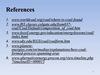 References
1. www.worldcoal.org/coal/where-is-coal-found
2. www.f03.classes.colgate.edu/fsem037-
coal/Coal/Default/composition_of_coal.htm
3. www.fossil.energy.gov/education/energylessons/coal/
index.html
4. www.uky.edu/KGS/coal/coalform.htm
5. www.planete-
energies.com/en/medias/explanations/how-coal-
formed-process-spanning-eras
6. www.alternativeenergy.procon.org/view.timeline.php
?timelineID=000015
31
 