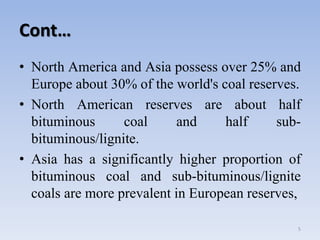 Cont…
• North America and Asia possess over 25% and
Europe about 30% of the world's coal reserves.
• North American reserves are about half
bituminous coal and half sub-
bituminous/lignite.
• Asia has a significantly higher proportion of
bituminous coal and sub-bituminous/lignite
coals are more prevalent in European reserves,
5
 