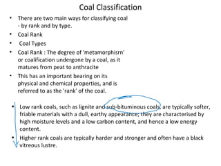 Coal Classification
• There are two main ways for classifying coal
- by rank and by type.
• Coal Rank
• Coal Types
• Coal Rank : The degree of 'metamorphisrn'
or coalification undergone by a coal, as it
matures from peat to anthracite
• This has an important bearing on its
physical and chemical properties, and is
referred to as the 'rank' of the coal.
• Low rank coals, such as lignite and sub-bituminous coals, are typically softer,
friable materials with a dull, earthy appearance; they are characterised by
high moisture levels and a low carbon content, and hence a low energy
content.
• Higher rank coals are typically harder and stronger and often have a black
vitreous lustre.
 