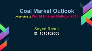 Coal Market Outlook
According to World Energy Outlook 2015
Sayed Rasul
ID: 1015102008
 