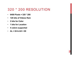 320 * 200 RESOLUTION
• 6400 Pixels = 320 * 200
• 128 bits of Videos Ram
• 2 bits for Color
• 1 bits for Location
• 4 colors supported
• AL = 04 & AH = 00
10
 