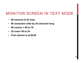 MONITOR SCREEN IN TEXT MODE
• 80 columns & 25 rows
• 80 characters wide by 25 character long
• 80 column = 00 to 79
• 25 rows= 00 to 24
• First column is at 00,00
3
 