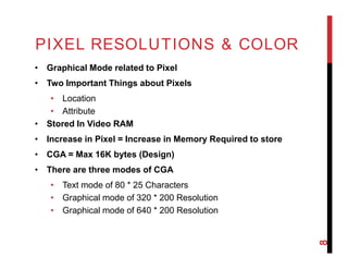 PIXEL RESOLUTIONS & COLOR
• Graphical Mode related to Pixel
• Two Important Things about Pixels
• Location
• Attribute
• Stored In Video RAM
• Increase in Pixel = Increase in Memory Required to store
• CGA = Max 16K bytes (Design)
• There are three modes of CGA
• Text mode of 80 * 25 Characters
• Graphical mode of 320 * 200 Resolution
• Graphical mode of 640 * 200 Resolution
8
 