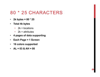 80 * 25 CHARACTERS
• 2k bytes = 80 * 25
• Total 4k bytes
• 2k = locations
• 2k = attributes
• 4 pages of data supporting
• Each Page = 1 Screen
• 16 colors supported
• AL = 03 & AH = 00
9
 