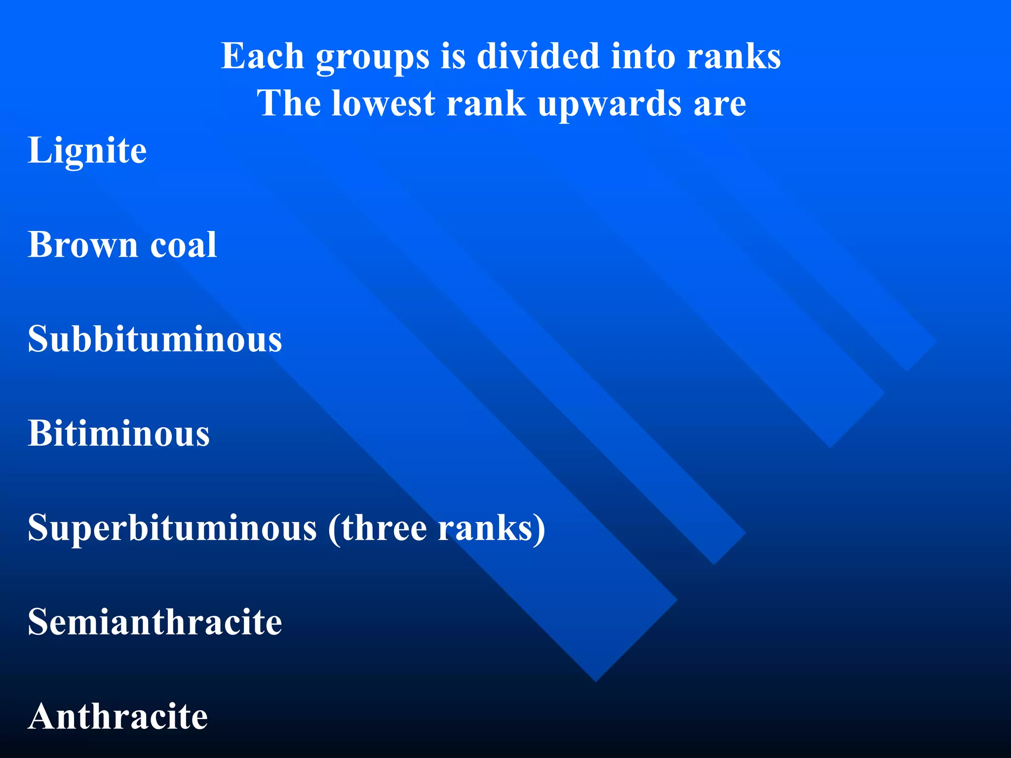 Each groups is divided into ranks
The lowest rank upwards are
Lignite
Brown coal
Subbituminous
Bitiminous
Superbituminous (three ranks)
Semianthracite
Anthracite
 