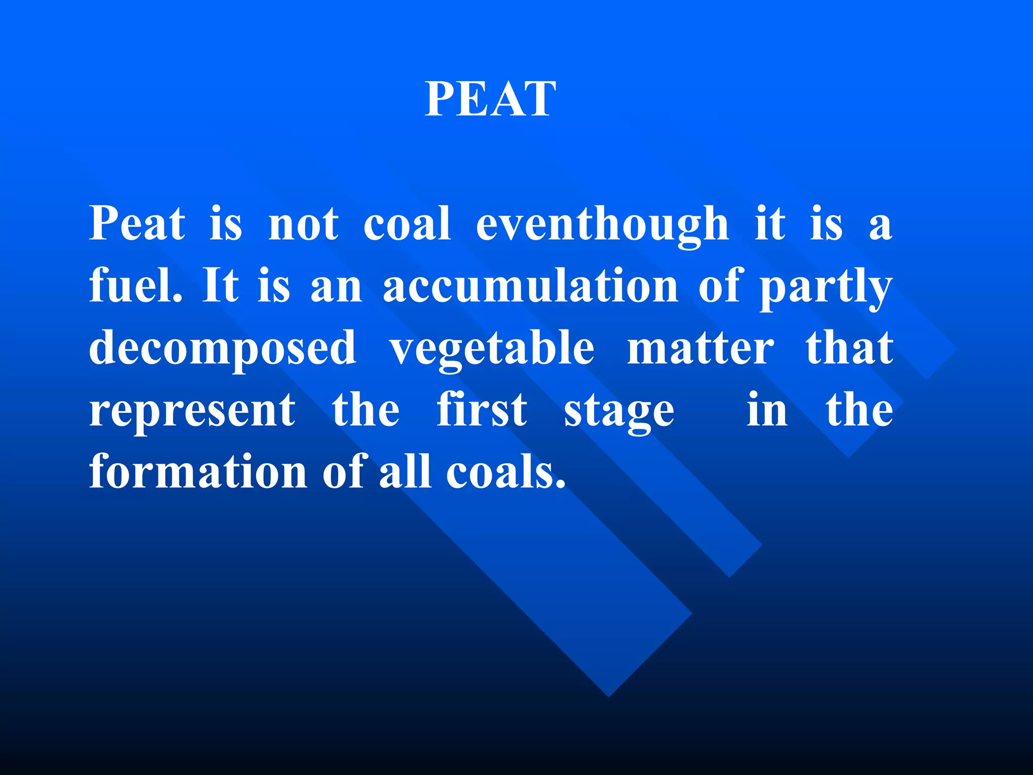 PEAT
Peat is not coal eventhough it is a
fuel. It is an accumulation of partly
decomposed vegetable matter that
represent the first stage in the
formation of all coals.
 