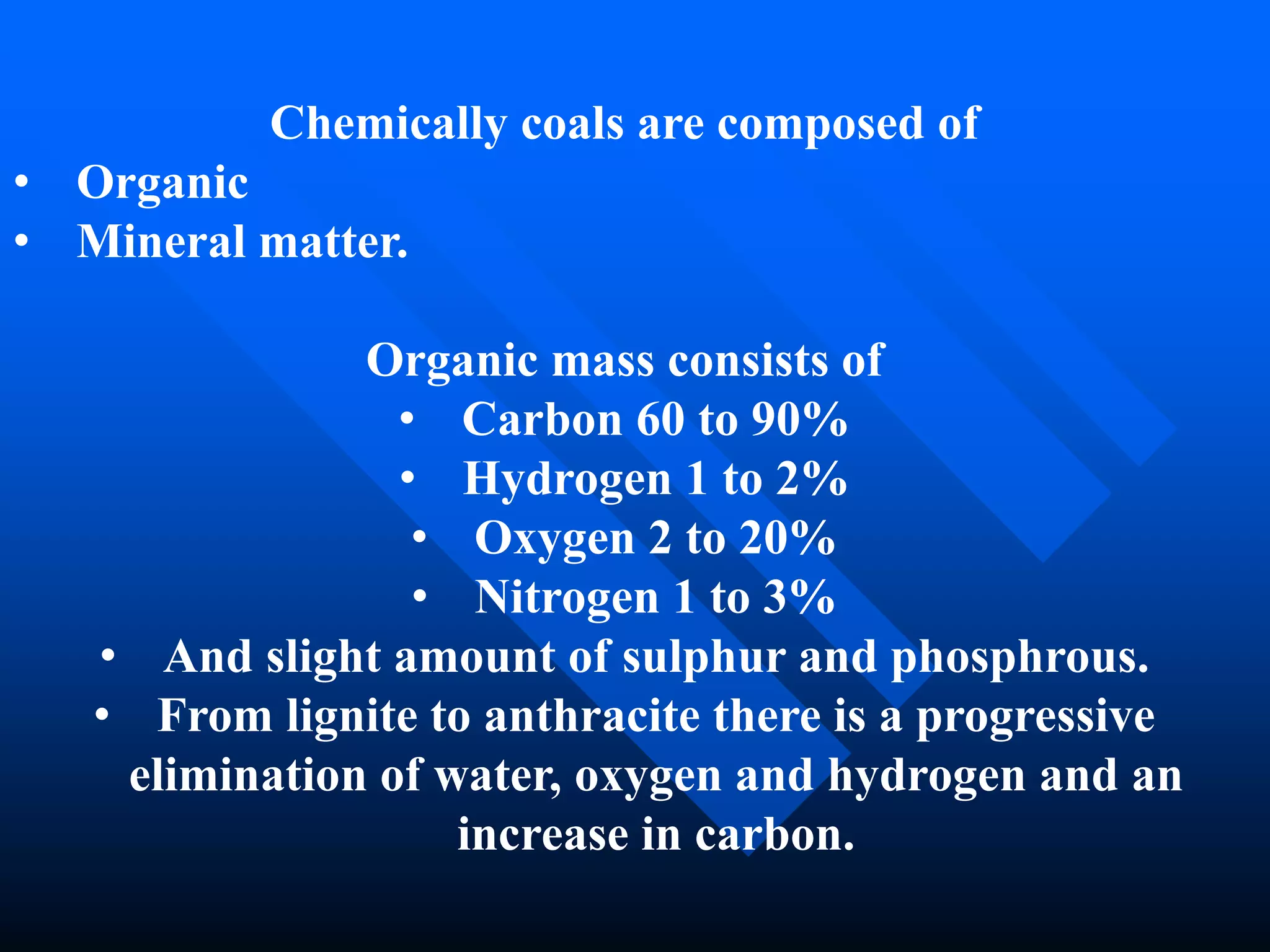 Chemically coals are composed of
• Organic
• Mineral matter.
Organic mass consists of
• Carbon 60 to 90%
• Hydrogen 1 to 2%
• Oxygen 2 to 20%
• Nitrogen 1 to 3%
• And slight amount of sulphur and phosphrous.
• From lignite to anthracite there is a progressive
elimination of water, oxygen and hydrogen and an
increase in carbon.
 