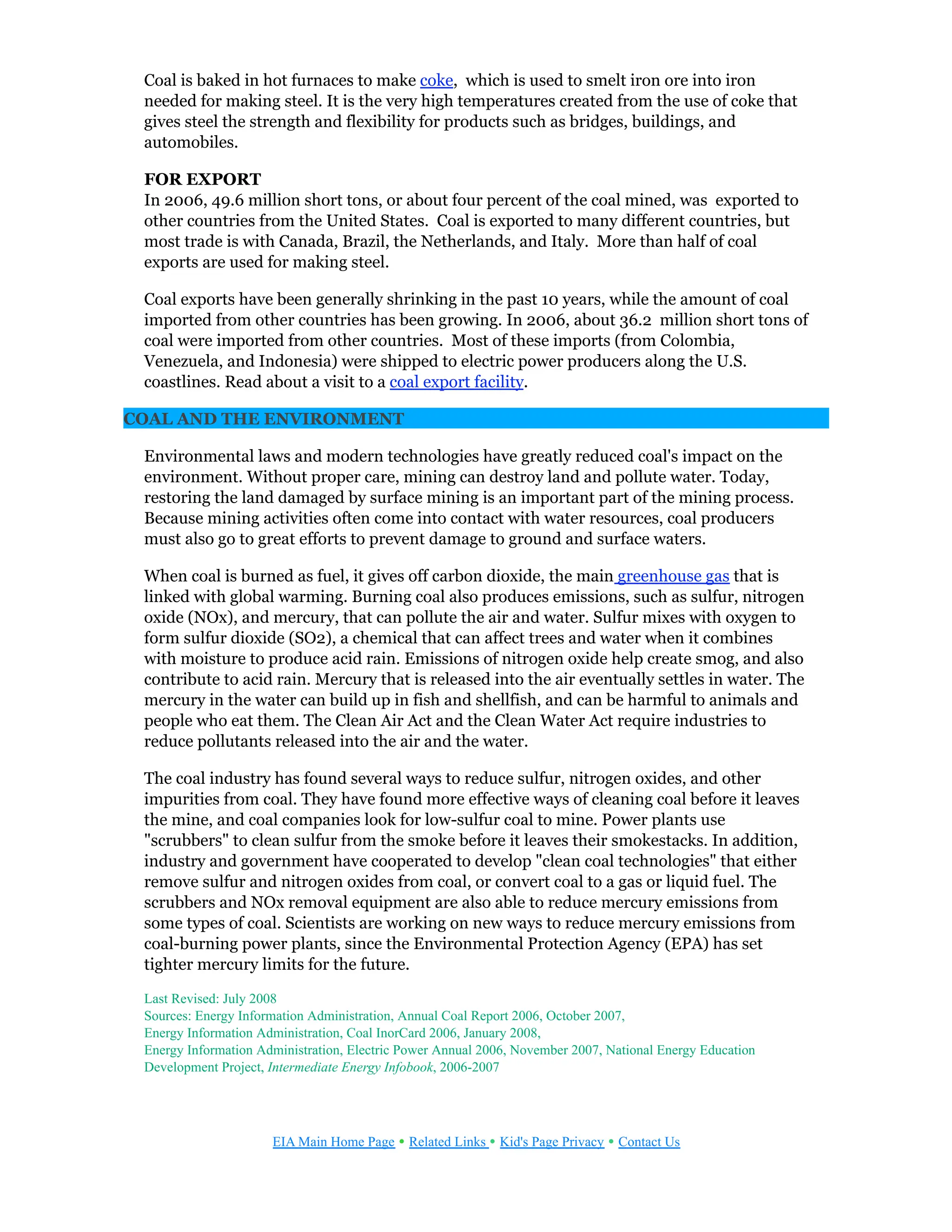 Coal is baked in hot furnaces to make coke, which is used to smelt iron ore into iron
needed for making steel. It is the very high temperatures created from the use of coke that
gives steel the strength and flexibility for products such as bridges, buildings, and
automobiles.
FOR EXPORT
In 2006, 49.6 million short tons, or about four percent of the coal mined, was exported to
other countries from the United States. Coal is exported to many different countries, but
most trade is with Canada, Brazil, the Netherlands, and Italy. More than half of coal
exports are used for making steel.
Coal exports have been generally shrinking in the past 10 years, while the amount of coal
imported from other countries has been growing. In 2006, about 36.2 million short tons of
coal were imported from other countries. Most of these imports (from Colombia,
Venezuela, and Indonesia) were shipped to electric power producers along the U.S.
coastlines. Read about a visit to a coal export facility.
COAL AND THE ENVIRONMENT
Environmental laws and modern technologies have greatly reduced coal's impact on the
environment. Without proper care, mining can destroy land and pollute water. Today,
restoring the land damaged by surface mining is an important part of the mining process.
Because mining activities often come into contact with water resources, coal producers
must also go to great efforts to prevent damage to ground and surface waters.
When coal is burned as fuel, it gives off carbon dioxide, the main greenhouse gas that is
linked with global warming. Burning coal also produces emissions, such as sulfur, nitrogen
oxide (NOx), and mercury, that can pollute the air and water. Sulfur mixes with oxygen to
form sulfur dioxide (SO2), a chemical that can affect trees and water when it combines
with moisture to produce acid rain. Emissions of nitrogen oxide help create smog, and also
contribute to acid rain. Mercury that is released into the air eventually settles in water. The
mercury in the water can build up in fish and shellfish, and can be harmful to animals and
people who eat them. The Clean Air Act and the Clean Water Act require industries to
reduce pollutants released into the air and the water.
The coal industry has found several ways to reduce sulfur, nitrogen oxides, and other
impurities from coal. They have found more effective ways of cleaning coal before it leaves
the mine, and coal companies look for low-sulfur coal to mine. Power plants use
"scrubbers" to clean sulfur from the smoke before it leaves their smokestacks. In addition,
industry and government have cooperated to develop "clean coal technologies" that either
remove sulfur and nitrogen oxides from coal, or convert coal to a gas or liquid fuel. The
scrubbers and NOx removal equipment are also able to reduce mercury emissions from
some types of coal. Scientists are working on new ways to reduce mercury emissions from
coal-burning power plants, since the Environmental Protection Agency (EPA) has set
tighter mercury limits for the future.
Last Revised: July 2008
Sources: Energy Information Administration, Annual Coal Report 2006, October 2007,
Energy Information Administration, Coal InorCard 2006, January 2008,
Energy Information Administration, Electric Power Annual 2006, November 2007, National Energy Education
Development Project, Intermediate Energy Infobook, 2006-2007
EIA Main Home Page • Related Links • Kid's Page Privacy • Contact Us
 