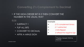University of Gujrat 17
Converting 2’s Complement to Decimal
• IF THE HIGH-ORDER BIT IS 0 THEN CONVERT THE
NUMBER IN THE USUAL WAY
ELSE
• SUBTRACT 1
• FLIP ALL BITS
• CONVERT TO DECIMAL
• AFFIX A MINUS SIGN
Example
 11010 // 2’s complement binary
 11001 // 1 subtracted
 00110 // bits flipped
 -6 // affixed the negative sign
.Practice: Convert 11010 to
Decimal.
 