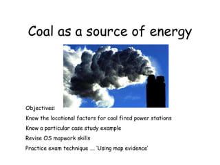 Coal as a source of energy Objectives: Know the locational factors for coal fired power stations  Know a particular case study example Revise OS mapwork skills Practice exam technique …. ‘Using map evidence’ 