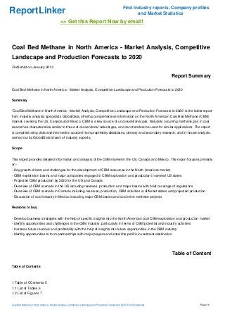 Find Industry reports, Company profiles
ReportLinker                                                                                                   and Market Statistics
                                             >> Get this Report Now by email!



Coal Bed Methane in North America - Market Analysis, Competitive
Landscape and Production Forecasts to 2020
Published on January 2013

                                                                                                                                Report Summary

Coal Bed Methane in North America - Market Analysis, Competitive Landscape and Production Forecasts to 2020


Summary


'Coal Bed Methane in North America - Market Analysis, Competitive Landscape and Production Forecasts to 2020' is the latest report
from industry analysis specialists GlobalData, offering comprehensive information on the North American Coal Bed Methane (CBM)
market, covering the US, Canada and Mexico. CBM is a key source of unconventional gas. Naturally occurring methane gas in coal
seams has characteristics similar to those of conventional natural gas, and can therefore be used for similar applications. The report
is compiled using data and information sourced from proprietary databases, primary and secondary research, and in-house analysis,
carried out by GlobalData's team of industry experts.


Scope


This report provides detailed information and analysis of the CBM market in the US, Canada and Mexico. The report focuses primarily
on -
- Key growth drivers and challenges for the development of CBM resources in the North American market
- CBM exploration basins and major companies engaged in CBM exploration and production in several US states
- Projected CBM production by 2020 for the US and Canada
- Overview of CBM scenario in the US including reserves, production and major basins with brief coverage of regulations
- Overview of CBM scenario in Canada including reserves, production, CBM activities in different states and projected production
- Discussion of coal industry in Mexico including major CBM basins and coal mine methane projects


Reasons to buy


- Develop business strategies with the help of specific insights into the North American coal CBM exploration and production market
- Identify opportunities and challenges in the CBM industry, particularly in terms of CBM potential and industry activities
- Increase future revenue and profitability with the help of insights into future opportunities in the CBM industry
- Identify opportunities to form partnerships with major players and enter this prolific investment destination




                                                                                                                                Table of Content

Table of Contents



1 Table of CContents 5
1.1 List of Tables 6
1.2 List of Figures 7


Coal Bed Methane in North America - Market Analysis, Competitive Landscape and Production Forecasts to 2020 (From Slideshare)              Page 1/6
 