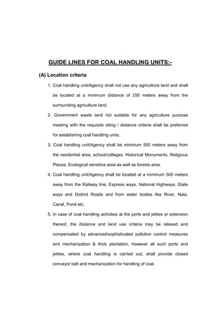 GUIDE LINES FOR COAL HANDLING UNITS:-
(A) Location criteria
1. Coal handling unit/Agency shall not use any agriculture land and shall
be located at a minimum distance of 250 meters away from the
surrounding agriculture land.
2. Government waste land not suitable for any agriculture purpose
meeting with the requisite siting / distance criteria shall be preferred
for establishing coal handling units.
3. Coal handling unit/Agency shall be minimum 500 meters away from
the residential area, school/colleges, Historical Monuments, Religious
Places, Ecological sensitive area as well as forests area.
4. Coal handling unit/Agency shall be located at a minimum 500 meters
away from the Railway line, Express ways, National Highways, State
ways and District Roads and from water bodies like River, Nala,
Canal, Pond etc.
5. In case of coal handling activities at the ports and jetties or extension
thereof, the distance and land use criteria may be relaxed and
compensated by advanced/sophisticated pollution control measures
and mechanization & thick plantation, however all such ports and
jetties, where coal handling is carried out, shall provide closed
conveyor belt and mechanization for handling of coal.
 
