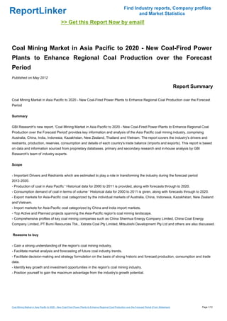 Find Industry reports, Company profiles
ReportLinker                                                                                                     and Market Statistics
                                              >> Get this Report Now by email!



Coal Mining Market in Asia Pacific to 2020 - New Coal-Fired Power
Plants to Enhance Regional Coal Production over the Forecast
Period
Published on May 2012

                                                                                                                                                          Report Summary

Coal Mining Market in Asia Pacific to 2020 - New Coal-Fired Power Plants to Enhance Regional Coal Production over the Forecast
Period


Summary


GBI Research's new report, 'Coal Mining Market in Asia Pacific to 2020 - New Coal-Fired Power Plants to Enhance Regional Coal
Production over the Forecast Period' provides key information and analysis of the Asia Pacific coal mining industry, comprising
Australia, China, India, Indonesia, Kazakhstan, New Zealand, Thailand and Vietnam. The report covers the industry's drivers and
restraints, production, reserves, consumption and details of each country's trade balance (imports and exports). This report is based
on data and information sourced from proprietary databases, primary and secondary research and in-house analysis by GBI
Research's team of industry experts.


Scope


- Important Drivers and Restraints which are estimated to play a role in transforming the industry during the forecast period
2012-2020.
- Production of coal in Asia Pacific ' Historical data for 2000 to 2011 is provided, along with forecasts through to 2020.
- Consumption demand of coal in terms of volume ' Historical data for 2000 to 2011 is given, along with forecasts through to 2020.
- Export markets for Asia-Pacific coal categorized by the individual markets of Australia, China, Indonesia, Kazakhstan, New Zealand
and Vietnam.
- Import markets for Asia-Pacific coal categorized by China and India import markets.
- Top Active and Planned projects spanning the Asia-Pacific region's coal mining landscape.
- Comprehensive profiles of key coal mining companies such as China Shenhua Energy Company Limited, China Coal Energy
Company Limited, PT Bumi Resources Tbk., Xstrata Coal Pty Limited, Mitsubishi Development Pty Ltd and others are also discussed.


Reasons to buy


- Gain a strong understanding of the region's coal mining industry.
- Facilitate market analysis and forecasting of future coal industry trends.
- Facilitate decision-making and strategy formulation on the basis of strong historic and forecast production, consumption and trade
data.
- Identify key growth and investment opportunities in the region's coal mining industry.
- Position yourself to gain the maximum advantage from the industry's growth potential.




Coal Mining Market in Asia Pacific to 2020 - New Coal-Fired Power Plants to Enhance Regional Coal Production over the Forecast Period (From Slideshare)             Page 1/12
 