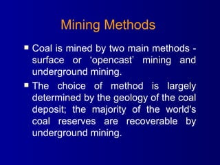 Mining Methods   Coal is mined by two main methods - surface or ‘opencast’ mining and underground mining. The choice of method is largely determined by the geology of the coal deposit; the majority of the world's coal reserves are recoverable by underground mining.  