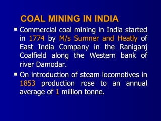 COAL MINING IN INDIA Commercial coal mining in India started in  1774  by  M/s Sumner and Heatly  of East India Company in the Raniganj Coalfield along the Western bank of river Damodar. On introduction of steam locomotives in  1853  production rose to an annual average of  1  million tonne. 