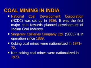 COAL MINING IN INDIA National Coal Development Corporation  (NCDC) was set up in  1956 . It was the first major step towards planned development of Indian Coal Industry. Singareni Collieries Company Ltd.  (SCCL) is in operation since  1889 . Coking coal mines were nationalized in  1971-72. Non-coking coal mines were nationalized in  1973 . 