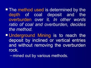 The  method used  is determined by the  depth  of coal deposit and the  overburden  over it.  In other words ratio of coal and overburden, decides the method. Underground Mining  is to reach the deposit by inclined or vertical entries and without removing the overburden rock. mined out by various methods. 