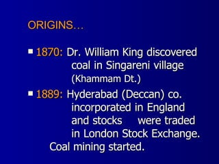 1870:  Dr. William King discovered  coal in Singareni village  (Khammam Dt.) 1889:  Hyderabad (Deccan) co.  incorporated in England  and stocks  were traded  in London Stock Exchange.  Coal mining started. ORIGINS… 