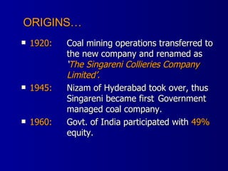 1920: Coal mining operations transferred to  the new company and renamed as ‘ The Singareni Collieries Company  Limited’. 1945: Nizam of Hyderabad took over, thus  Singareni became first  Government  managed coal company. 1960: Govt. of India participated with  49%   equity. ORIGINS… 