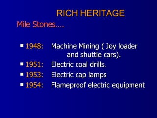 1948: Machine Mining ( Joy loader  and shuttle cars). 1951: Electric coal drills. 1953: Electric cap lamps 1954: Flameproof electric equipment RICH HERITAGE    Mile Stones…. 